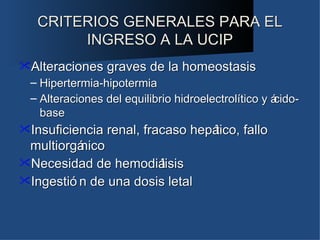 CRITERIOS GENERALES PARA EL
        INGRESO A LA UCIP
Alteraciones    graves de la homeostasis
 – Hipertermia-hipotermia
 – Alteraciones del equilibrio hidroelectrolítico y ácido-
   base
Insuficiencia   renal, fracaso hepá
                                   tico, fallo
 multiorgánico
Necesidad de hemodiá   lisis
Ingestió n de una dosis letal
 