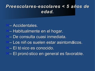 Preescolares-escolares < 5 años de
              edad.

– Accidentales.
– Habitualmente en el hogar.
– De consulta cuasi inmediata.
– Los niñ os suelen estar asintomá ticos.
– El tó xico es conocido.
– El pronó stico en general es favorable.
 