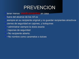 PREVENCION
tener menos medicamentos en casa
fuera del alcance de los niñ os
siempre en su recipiente original y no guardar recipientes atractivos
cierres de seguridad en cajones, y botiquines
• administrar siempre la dosis exacta
• tapones de seguridad
• No recipiente abierto.
• No nombre como caramelos o dulces
 