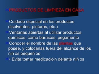 PRODUCTOS      DE LIMPIEZA EN CASA

Cuidado   especial en los productos
 disolventes, pinturas, etc.)
Ventanas abiertas al utilizar productos
 químicos, como barnices, pegamento
Conocer el nombre de las plantas que
 posee, y colocarlas fuera del alcance de los
 niñ os pequeñ os
• Evite tomar medicació n delante niñ os
 