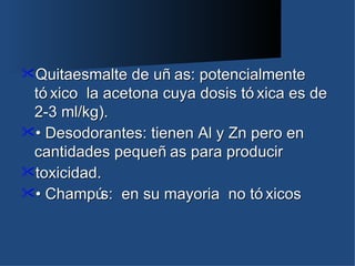 Quitaesmalte   de uñ as: potencialmente
 tó xico la acetona cuya dosis tó xica es de
 2-3 ml/kg).
• Desodorantes: tienen Al y Zn pero en
 cantidades pequeñ as para producir
toxicidad.
• Champú en su mayoria no tó xicos
           s:
 
