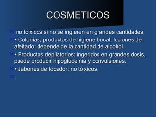 COSMETICOS
  no tó xicos si no se ingieren en grandes cantidades:
• Colonias, productos de higiene bucal, lociones de
 afeitado: depende de la cantidad de alcohol
• Productos depilatorios: ingeridos en grandes dosis,
 puede producir hipoglucemia y convulsiones.
• Jabones de tocador: no tó xicos.
.
 