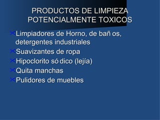 PRODUCTOS DE LIMPIEZA
     POTENCIALMENTE TOXICOS
Limpiadores  de Horno, de bañ os,
 detergentes industriales
Suavizantes de ropa
Hipoclorito só dico (lejía)
Quita manchas
Pulidores de muebles
 