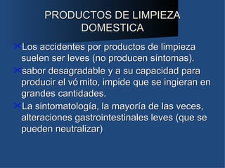 PRODUCTOS DE LIMPIEZA
            DOMESTICA
Los accidentes por productos de limpieza
 suelen ser leves (no producen síntomas).
sabor desagradable y a su capacidad para
 producir el vó mito, impide que se ingieran en
 grandes cantidades.
La sintomatología, la mayoría de las veces,
 alteraciones gastrointestinales leves (que se
 pueden neutralizar)
 