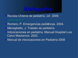 Bibliografía.
Revista Chilena de pediatría, vol   2009.
www.cituc.cl
Romero, P. Emergencias    pediátricas. 2004.
Meneghello, J. Tratado de pediatría.
Intoxicaciones en pediatría. Manual Hospital Luis
 Calvo Mackenna. 2002.
Manual de intoxicaciones en Pediatría 2008
 