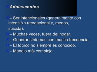 Adolescentes


–  Ser intencionales (generalmente con
 intenció n recreacional y, menos,
 suicida).
– Muchas veces, fuera del hogar.
– Generar síntomas con mucha frecuencia.
– El tó xico no siempre es conocido.
– Manejo má complejo.
               s
 