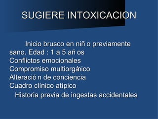 SUGIERE INTOXICACION

     Inicio brusco en niñ o previamente
sano. Edad : 1 a 5 añ os
Conflictos emocionales
Compromiso multiorgá   nico
Alteració n de conciencia
Cuadro clínico atípico
  Historia previa de ingestas accidentales
 