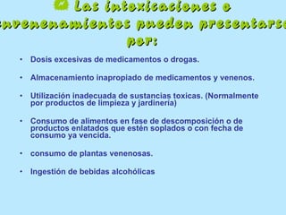    Las intoxicaciones o envenenamientos pueden presentarse por: Dosis excesivas de medicamentos o drogas. Almacenamiento inapropiado de medicamentos y venenos. Utilización inadecuada de sustancias toxicas. (Normalmente por productos de limpieza y jardinería) Consumo de alimentos en fase de descomposición o de productos enlatados que estén soplados o con fecha de  consumo ya vencida.  consumo de plantas venenosas. Ingestión de bebidas alcohólicas  