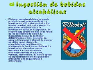    Ingestión de bebidas alcohólicas El abuso excesivo del alcohol puede producir intoxicaciones etílicas. La intoxicación etílica afecta a todos los tramos de edad, en los dos sexos. La mortalidad asociada sólo a la intoxicación etílica es excepcional. Es responsable directo de más de la mitad de los accidentes de tráfico. El diagnóstico se puede confirmar determinando el nivel de etanol en sangre. El metanol o alcohol de quemar se utiliza como disolvente, encontrándose también como adulterante de bebidas alcohólicas. La intoxicación vía oral es la más frecuente. La clínica consiste fundamentalmente en náuseas, vómitos, hipotensión…El nervio óptico es especialmente sensible pudiendo producirse una ceguera total e irreversible. 