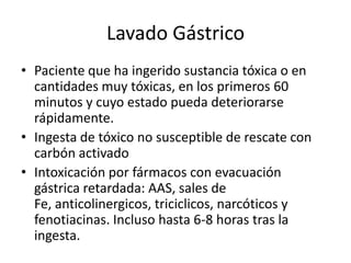 Lavado Gástrico
• Paciente que ha ingerido sustancia tóxica o en
  cantidades muy tóxicas, en los primeros 60
  minutos y cuyo estado pueda deteriorarse
  rápidamente.
• Ingesta de tóxico no susceptible de rescate con
  carbón activado
• Intoxicación por fármacos con evacuación
  gástrica retardada: AAS, sales de
  Fe, anticolinergicos, triciclicos, narcóticos y
  fenotiacinas. Incluso hasta 6-8 horas tras la
  ingesta.
 