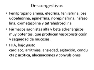 Descongestivos
• Fenilpropanolamina, efedrina, fenilefrina, pse
  udoefedrina, epinefrina, norepinefrina, nafazo
  lina, oximetazolina y tetrahidrozolina
• Fármacos agonistas alfa y beta adrenérgicos
  muy potentes, que producen vasoconstricción
  y sequedad de mucosas.
• HTA, bajo gasto
  cardiaco, arritmias, ansiedad, agitación, condu
  cta psicótica, alucinaciones y convulsiones.
 