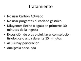 Tratamiento
• No usar Carbón Activado
• No usar purgantes ni vaciado gástrico
• Diluyentes (leche o agua) en primeros 30
  minutos de la ingesta
• Exposición de ojos o piel, lavar con solución
  fisiológica o agua durante 15 minutos
• ATB si hay perforación
• Analgesia adecuada
 