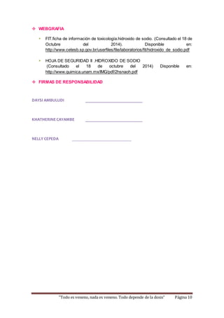  WEBGRAFIA 
 FIT.ficha de información de toxicología.hidroxido de sodio. (Consultado el 18 de 
Octubre del 2014). Disponible en: 
http://www.cetesb.sp.gov.br/userfiles/file/laboratorios/fit/hidroxido_de_sodio.pdf 
 HOJA DE SEGURIDAD II .HIDROXIDO DE SODIO 
(Consultado el 18 de octubre del 2014) Disponible en: 
http://www.quimica.unam.mx/IMG/pdf/2hsnaoh.pdf 
 FIRMAS DE RESPONSABILIDAD 
DAYSI AMBULUDI ___________________________ 
KHATHERINE CAYAMBE ___________________________ 
NELLY CEPEDA ____________________________ 
“Todo es veneno, nada es veneno. Todo depende de la dosis” Página 10 
 