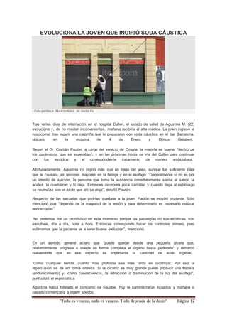 EVOLUCIONA LA JOVEN QUE INGIRIÓ SODA CÁUSTICA 
- Foto:gentileza Municipalidad de Santa Fe 
Tras varios días de internación en el hospital Cullen, el estado de salud de Agustina M. (22) 
evoluciona y, de no mediar inconvenientes, mañana recibiría el alta médica. La joven ingresó al 
nosocomio tras ingerir una caipiriña que le prepararon con soda cáustica en el bar Barcelona, 
ubicado en la esquina de 4 de Enero y Obispo Gelabert. 
Según el Dr. Cristián Paulón, a cargo del servicio de Cirugía, la mejoría es buena, “dentro de 
los parámetros que se esperaban”, y en las próximas horas se iría del Cullen para continuar 
con los estudios y el correspondiente tratamiento de manera ambulatoria. 
Afortunadamente, Agustina no ingirió más que un trago del vaso, aunque fue suficiente para 
que le causara las lesiones mayores en la faringe y en el esófago. “Generalmente si no es por 
un intento de suicidio, la persona que toma la sustancia inmediatamente siente el sabor, la 
acidez, la quemazón y lo deja. Entonces incorpora poca cantidad y cuando llega al estómago 
se neutraliza con el ácido que allí se aloja”, detalló Paulón. 
Respecto de las secuelas que podrían quedarle a la joven, Paulón se mostró prudente. Sólo 
mencionó que “depende de la magnitud de la lesión y para determinarlo es necesario realizar 
endoscopias”. 
“No podemos dar un pronóstico en este momento porque las patologías no son estáticas, son 
evolutivas, día a día, hora a hora. Entonces corresponde hacer los controles primero, pero 
estimamos que la paciente va a tener buena evolución”, mencionó. 
En un sentido general aclaró que “puede quedar desde una pequeña úlcera que, 
posteriormente progrese e invada en forma completa el órgano hasta perforarlo” y remarcó 
nuevamente que en ese aspecto es importante la cantidad de ácido ingerido. 
“Como cualquier herida, cuanto más profunda sea más tarda en cicatrizar. Por eso la 
repercusión se da en forma crónica. Si la cicatriz es muy grande puede producir una fibrosis 
(endurecimiento) y, como consecuencia, la retracción o disminución de la luz del esófago”, 
puntualizó el especialista. 
Agustina había tolerado el consumo de líquidos, hoy le suministrarían licuados y mañana o 
pasado comenzaría a ingerir sólidos. 
“Todo es veneno, nada es veneno. Todo depende de la dosis” Página 12 
 