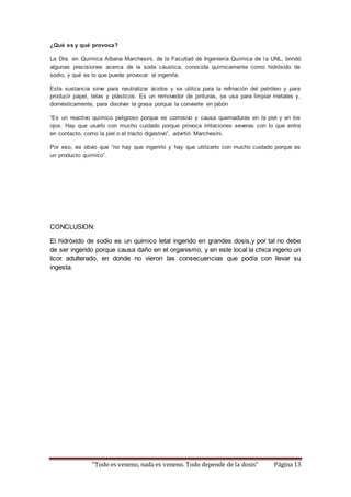 ¿Qué es y qué provoca? 
La Dra. en Química Albana Marchesini, de la Facultad de Ingeniería Química de la UNL, brindó 
algunas precisiones acerca de la soda cáustica, conocida químicamente como hidróxido de 
sodio, y qué es lo que puede provocar al ingerirla. 
Esta sustancia sirve para neutralizar ácidos y se utiliza para la refinación del petróleo y para 
producir papel, telas y plásticos. Es un removedor de pinturas, se usa para limpiar metales y, 
domésticamente, para disolver la grasa porque la convierte en jabón 
“Es un reactivo químico peligroso porque es corrosivo y causa quemaduras en la piel y en los 
ojos. Hay que usarlo con mucho cuidado porque provoca irritaciones severas con lo que entra 
en contacto, como la piel o el tracto digestivo”, advirtió Marchesini. 
Por eso, es obvio que “no hay que ingerirlo y hay que utilizarlo con mucho cuidado porque es 
un producto químico”. 
CONCLUSION: 
El hidróxido de sodio es un quimico letal ingerido en grandes dosis,y por tal no debe 
de ser ingerido porque causa daño en el organismo, y en este local la chica ingerio un 
licor adulterado, en donde no vieron las consecuencias que podía con llevar su 
ingesta. 
“Todo es veneno, nada es veneno. Todo depende de la dosis” Página 13 
 