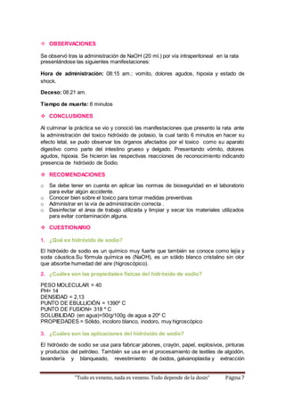  OBSERVACIONES 
Se observó tras la administración de NaOH (20 ml.) por vía intraperitoneal en la rata 
presentándose las siguientes manifestaciones: 
Hora de administración: 08:15 am.: vomito, dolores agudos, hipoxia y estado de 
shock. 
Deceso: 08:21 am. 
Tiempo de muerte: 6 minutos 
 CONCLUSIONES 
Al culminar la práctica se vio y conoció las manifestaciones que presento la rata ante 
la administración del toxico hidróxido de potasio, la cual tardo 6 minutos en hacer su 
efecto letal, se pudo observar los órganos afectados por el toxico como su aparato 
digestivo como parte del intestino grueso y delgado. Presentando vómito, dolores 
agudos, hipoxia. Se hicieron las respectivas reacciones de reconocimiento indicando 
presencia de hidróxido de Sodio. 
 RECOMENDACIONES 
o Se debe tener en cuenta en aplicar las normas de bioseguridad en el laboratorio 
para evitar algún accidente. 
o Conocer bien sobre el toxico para tomar medidas preventivas 
o Administrar en la vía de administración correcta . 
o Desinfectar el área de trabajo utilizada y limpiar y secar los materiales utilizados 
para evitar contaminación alguna. 
 CUESTIONARIO 
1. ¿Qué es hidróxido de sodio? 
El hidróxido de sodio es un químico muy fuerte que también se conoce como lejía y 
soda cáustica.Su fórmula química es (NaOH), es un sólido blanco cristalino sin olor 
que absorbe humedad del aire (higroscópico). 
2. ¿Cuáles son las propiedades físicas del hidróxido de sodio? 
PESO MOLECULAR = 40 
PH= 14 
DENSIDAD = 2,13 
PUNTO DE EBULLICIÓN = 1390º C 
PUNTO DE FUSION= 318 º C 
SOLUBILIDAD (en agua)=50/g/100g de agua a 20º C 
PROPIEDADES = Sólido, incoloro blanco, inodoro, muy higroscópico 
3. ¿Cuáles son las aplicaciones del hidróxido de sodio? 
El hidróxido de sodio se usa para fabricar jabones, crayón, papel, explosivos, pinturas 
y productos del petróleo. También se usa en el procesamiento de textiles de algodón, 
lavandería y blanqueado, revestimiento de óxidos, galvanoplastia y extracción 
“Todo es veneno, nada es veneno. Todo depende de la dosis” Página 7 
 