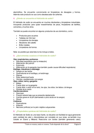electrolítica. Se encuentra comúnmente en limpiadores de desagües y hornos. 
Además este producto se usa como desatascador de cañerías. 
4. ¿Dónde se encuentra el hidróxido de sodio? 
El hidróxido de sodio se encuentra en muchos disolventes y limpiadores industriales, 
incluyendo productos para quitar revestimientos de pisos, limpiadores de ladrillos, 
cementos y muchos otros. 
También se puede encontrar en algunos productos de uso doméstico, como: 
 Productos para acuarios 
 Tabletas de Clini test 
 Limpiadores de drenajes 
 Alisadores del cabello 
 Brilla metales 
 Limpiadores de hornos 
Nota: es posible que esta lista no los incluya a todos. 
5. ¿Qué síntomas ocasiona el hidróxido de sodio? 
Vías respiratorias y pulmones 
 Dificultad respiratoria (por la inhalación) 
 Inflamación del pulmón 
 Estornudo 
 Inflamación en la garganta (que también puede causar dificultad respiratoria) 
Esófago, intestinos y estómago 
 Sangre en las heces 
 Quemaduras en el esófago y el estómago 
 Diarrea 
 Dolor abdominal fuerte 
 Vómitos, posiblemente con sangre 
Ojos, oídos, nariz y garganta 
 Babeo 
 Fuerte dolor en la garganta 
 Fuerte dolor o ardor en la nariz, los ojos, los oídos, los labios o la lengua 
 Pérdida de la visión 
Cardiovasculares 
 Desmayo 
 Presión arterial baja que se presenta rápidamente 
 Cambio grave en el pH (demasiado o poco ácido en la sangre) 
 Shock 
Cutáneos 
 Quemaduras 
 Irritación 
 Necrosis (orificios) en la piel o tejidos subyacentes 
6. ¿Propiedades químicas del hidróxido de sodio? 
El Hidróxido de Sodio es una base fuerte, se disuelve con facilidad en agua generando 
gran cantidad de calor y disociándose por completo en sus iones, es también muy 
soluble en Etanol y Metanol. Reacciona con ácidos (también generando calor), 
“Todo es veneno, nada es veneno. Todo depende de la dosis” Página 8 
 