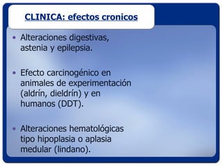 CLINICA: efectos cronicos

• Alteraciones digestivas,
  astenia y epilepsia.

• Efecto carcinogénico en
  animales de experimentación
  (aldrín, dieldrín) y en
  humanos (DDT).

• Alteraciones hematológicas
  tipo hipoplasia o aplasia
  medular (lindano).
 