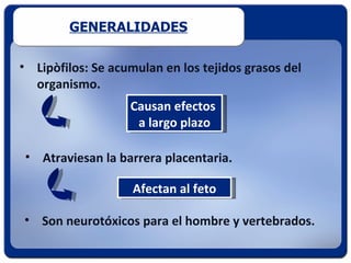 GENERALIDADES

• Lipòfilos: Se acumulan en los tejidos grasos del
  organismo.
                   Causan efectos
                    a largo plazo

 • Atraviesan la barrera placentaria.

                    Afectan al feto

• Son neurotóxicos para el hombre y vertebrados.
 