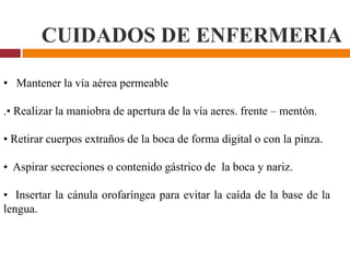 CUIDADOS DE ENFERMERIA
• Mantener la vía aérea permeable
.• Realizar la maniobra de apertura de la vía aeres. frente – mentón.
• Retirar cuerpos extraños de la boca de forma digital o con la pinza.
• Aspirar secreciones o contenido gástrico de la boca y nariz.
• Insertar la cánula orofaríngea para evitar la caída de la base de la
lengua.
 