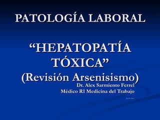 PATOLOGÍA LABORAL   “HEPATOPATÍA TÓXICA” (Revisión Arsenisismo) Dr. Alex Sarmiento Ferrel Médico R1 Medicina del Trabajo 26/07/2011 