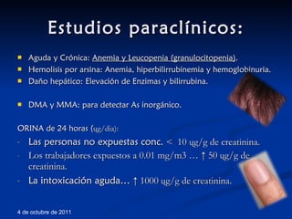 Estudios paraclínicos: Aguda y Crónica:  Anemia y Leucopenia (granulocitopenia) . Hemolisis por arsina: Anemia, hiperbilirrubinemia y hemoglobinuria. Daño hepático: Elevación de Enzimas y bilirrubina. DMA y MMA: para detectar As inorgánico. ORINA de 24 horas ( ų g/dia): Las personas no expuestas conc.  <  10  ų g/g de creatinina. Los trabajadores expuestos a 0.01 mg/m3 … ↑ 50  ų g/g de creatinina. La intoxicación aguda…  ↑ 1000  ų g/g de creatinina. 4 de octubre de 2011 