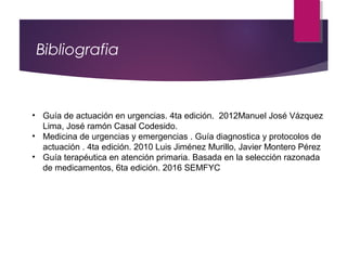Bibliografia
• Guía de actuación en urgencias. 4ta edición. 2012Manuel José Vázquez
Lima, José ramón Casal Codesido.
• Medicina de urgencias y emergencias . Guía diagnostica y protocolos de
actuación . 4ta edición. 2010 Luis Jiménez Murillo, Javier Montero Pérez
• Guía terapéutica en atención primaria. Basada en la selección razonada
de medicamentos, 6ta edición. 2016 SEMFYC
 