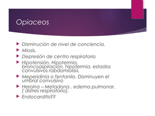 Opiaceos
 Disminución de nivel de conciencia.
 Miosis.
 Depresión de centro respiratorio
 Hipotensión. Hipotermia,
broncoaspiración, hipotermia, estados
convulsivos rabdomiolisis.
 Meperidinia o fentanilo. Disminuyen el
umbral convulsivo
 Heroína – Metadona , edema pulmonar,
( distres respiratorio).
 Endocarditis??
 