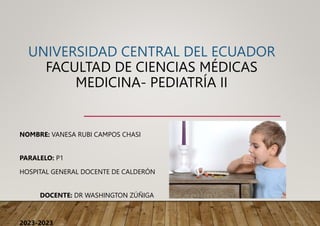 UNIVERSIDAD CENTRAL DEL ECUADOR
FACULTAD DE CIENCIAS MÉDICAS
MEDICINA- PEDIATRÍA II
NOMBRE: VANESA RUBI CAMPOS CHASI
PARALELO: P1
HOSPITAL GENERAL DOCENTE DE CALDERÓN
DOCENTE: DR WASHINGTON ZÚÑIGA
2023-2023
 