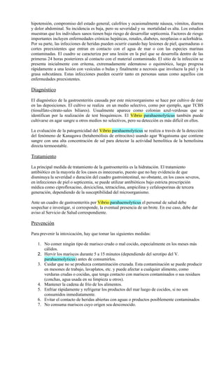 hipotensión, compromiso del estado general, calofríos y ocasionalmente náusea, vómitos, diarrea
y dolor abdominal. Su incidencia es baja, pero su severidad y su mortalidad es alta. Los estudios
muestran que los individuos sanos tienen bajo riesgo de desarrollar septicemia. Factores de riesgo
importantes incluyen enfermedades crónicas hepáticas, renales, diabetes, neoplasias o aclorhidria.
Por su parte, las infecciones de heridas pueden ocurrir cuando hay lesiones de piel, quemaduras o
cortes preexistentes que entran en contacto con el agua de mar o con las especies marinas
contaminadas. El cuadro se caracteriza por una lesión en la piel que se desarrolla dentro de las
primeras 24 horas posteriores al contacto con el material contaminado. El sitio de la infección se
presenta inicialmente con eritema, extremadamente edematoso o equimótico, luego progresa
rápidamente a una lesión con vesículas o bulas y finalmente a necrosis que involucra la piel y la
grasa subcutánea. Estas infecciones pueden ocurrir tanto en personas sanas como aquellos con
enfermedades preexistentes.

Diagnóstico

El diagnóstico de la gastroenteritis causada por este microorganismo se hace por cultivo de éste
en las deposiciones. El cultivo se realiza en un medio selectivo, como por ejemplo, agar TCBS
(tiosulfato-citrato-sales biliares). Usualmente aparece como colonias azul-verdosas que se
identifican por la realización de test bioquímicos. El Vibrio parahaemolyticus también puede
cultivarse en agar sangre u otros medios no selectivos, pero su detección es más difícil en ellos.

La evaluación de la patogenicidad del Vibrio parahaemolyticus se realiza a través de la detección
del fenómeno de Kanagawa (betahemólisis de eritrocitos) usando agar Wagatsuma que contiene
sangre con una alta concentración de sal para detectar la actividad hemolítica de la hemolisina
directa termoestable.

Tratamiento

La principal medida de tratamiento de la gastroenteritis es la hidratación. El tratamiento
antibiótico en la mayoría de los casos es innecesario, puesto que no hay evidencia de que
disminuya la severidad o duración del cuadro gastrointestinal, no obstante, en los casos severos,
en infecciones de piel o septicemia, se puede utilizar antibióticos bajo estricta prescripción
médica como ciprofloxacino, doxiciclina, tetraciclina, ampicilina y cefalosporinas de tercera
generación, dependiendo de la susceptibilidad del microorganismo.

Ante un cuadro de gastroenteritis por Vibrio parahaemolyticus el personal de salud debe
sospechar e investigar, si corresponde, la eventual presencia de un brote. En ese caso, debe dar
aviso al Servicio de Salud correspondiente.

Prevención

Para prevenir la intoxicación, hay que tomar las siguientes medidas:

   1. No comer ningún tipo de marisco crudo o mal cocido, especialmente en los meses más
      cálidos.
   2. Hervir los mariscos durante 5 a 15 minutos (dependiendo del serotipo del V.
      parahaemolyticus) antes de consumirlos.
   3. Cuidar que no se produzca contaminación cruzada. Esta contaminación se puede producir
      en mesones de trabajo, lavaplatos, etc. y puede afectar a cualquier alimento, como
      verduras crudas o cocidas, que tenga contacto con mariscos contaminados o sus residuos
      (conchas, agua usada en su limpieza u otros).
   4. Mantener la cadena de frío de los alimentos.
   5. Enfriar rápidamente y refrigerar los productos del mar luego de cocidos, si no son
      consumidos inmediatamente.
   6. Evitar el contacto de heridas abiertas con aguas o productos posiblemente contaminados
   7. No consuma mariscos cuyo origen sea desconocido.
 