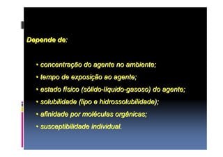 Depende de: 
•• concentração do agente no ambiente; 
•• tempo de exposição ao agente; 
•• estado físico (sólido-líquido-gasoso) do agente; 
•• solubilidade (lipo e hidrossolubilidade); 
•• afinidade por moléculas orgânicas; 
•• susceptibilidade individual. 
 