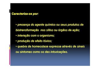 Caracteriza-se por: 
•• presença do agente químico ou seus produtos de 
biotransformação nos sítios ou órgãos de ação; 
•• interação com o organismo; 
•• produção de efeito tóxico; 
•• quebra da homeostase expressa através de sinais 
ou sintomas como os das intoxicações. 
 