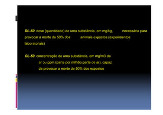 DL-50: dose (quantidade) de uma substância, em mg/kg, necessária para 
provocar a morte de 50% dos animais expostos (experimentos 
laboratoriais) 
CL-50: concentração de uma substância, em mg/m3 de 
ar ou ppm (parte por milhão parte de ar), capaz 
de provocar a morte de 50% dos expostos 
 