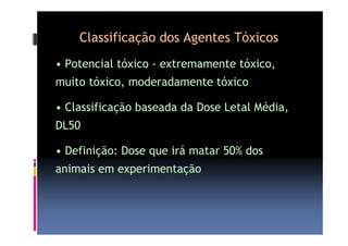Classificação dos Agentes Tóxicos 
• Potencial tóxico - extremamente tóxico, 
muito tóxico, moderadamente tóxico 
• Classificação baseada da Dose Letal Média, 
DL50 
• Definição: Dose que irá matar 50% dos 
animais em experimentação 
 