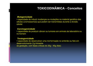 TOXICODINÂMICA - Conceitos 
Mutagenicidade 
• capacidade de induzir mudanças ou mutações no material genético das 
células (cromossomos) que podem ser transmitidas durante a divisão 
celular 
Carcinogenicidade 
• capacidade de produzir câncer ou tumores em animais de laboratório ou 
no homem 
Teratogenicidade 
• capacidade de desenvolver uma má formação no embrião ou feto em 
desenvolvimento (1o trimestre 
da gestação, com fases críticas do 20o - 40o dias) 
 