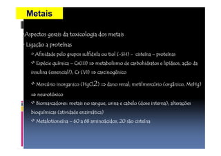 Metais 
•Aspectos gerais da toxicologia AAAssspppeeeccctttooosss gggeeerrraaaiiisss dddaaa tttoooxxxiiicccooolllooogggiiiaaa ddddoooossss mmmmeeeettttaaaaiiiissss 
• LLLLiiiiggggaaaaççççããããoooo aaaa pppprrrrooootttteeeeínnnnaaaassss 
• AAAAffffiiiinnnniiiiddddaaaaddddeeee ppppeeeelllloooo ggggrrrruuuuppppoooossss ssssuuuullllffffiiiiddddrrrriiiillllaaaa oooouuuu ttttiiiioooollll ((((--SSSSHHHH)))) - cccciiiisssstttteeeeínnnnaaaa – pppprrrrooootttteeeeínnnnaaaassss 
• EEEEssssppppécccciiiieeee qqqquuuuímmmmiiiiccccaaaa – CCCCrrrr((((IIIIIIIIIIII)))) ⇒mmmmeeeettttaaaabbbboooolllliiiissssmmmmoooo ddddeeee ccccaaaarrrrbbbboooohhhhiiiiddddrrrraaaattttoooossss eeee lllliiiippppííddddeeeeoooossss,,,, aaaaççççããããoooo ddddaaaa 
iiiinnnnssssuuuulllliiiinnnnaaaa ((((eeeesssssssseeeennnncccciiiiaaaallll????))));;;; CCCCrrrr ((((VVVVIIII)))) ⇒ ccccaaaarrrrcccciiiinnnnooooggggêênnnniiiiccccoooo 
• MMMMeeeerrrrccccúrrrriiiioooo iiiinnnnoooorrrrggggaaaannnniiiiccccoooo ((((HHHHggggCCCCllll2)))) ⇒ddddaaaannnnoooo rrrreeeennnnaaaallll;;;; mmmmeeeettttiiiillllmmmmeeeerrrrccccúúrrrriiiioooo ((((oooorrrrggggâânnnniiiiccccoooo,,,, MMMMeeeeHHHHgggg)))) 
⇒nnnneeeeuuuurrrroooottttóxxxxiiiiccccoooo 
• BBBBiiiioooommmmaaaarrrrccccaaaaddddoooorrrreeeessss:::: mmmmeeeettttaaaaiiiissss nnnnoooo ssssaaaannnngggguuuueeee,,,, uuuurrrriiiinnnnaaaa eeee ccccaaaabbbbeeeelllloooo ((((ddddoooosssseeee iiiinnnntttteeeerrrrnnnnaaaa))));;;; aaaalllltttteeeerrrraaaaççççõõõõeeeessss 
bbbbiiiiooooqqqquuuuímmmmiiiiccccaaaassss ((((aaaattttiiiivvvviiiiddddaaaaddddeeee eeeennnnzzzziiiimmmmáttttiiiiccccaaaa)))) 
• MMMMeeeettttaaaalllloooottttiiiioooonnnneeeeínnnnaaaa – 66660000 aaaa 66668888 aaaammmmiiiinnnnooooácccciiiiddddoooossss,,,, 22220000 ssssããoooo cccciiiisssstttteeeeíínnnnaaaa 
 