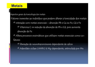 Metais 
•Aspectos gerais da toxicologia AAAssspppeeeccctttooosss gggeeerrraaaiiisss dddaaa tttoooxxxiiicccooolllooogggiiiaaa ddddoooossss mmmmeeeettttaaaaiiiissss 
• FFFFaaaattttoooorrrreeeessss iiiinnnneeeerrrreeeennnntttteeeessss aaaaoooo iiiinnnnddddiiiivvvvíídddduuuuoooo qqqquuuueeee ppppooooddddeeeemmmm aaaalllltttteeeerrrraaaarrrr aaaa ttttooooxxxxiiiicccciiiiddddaaaaddddeeee ddddoooossss mmmmeeeettttaaaaiiiissss 
• iiiinnnntttteeeerrrraaaaççççããããoooo ccccoooommmm mmmmeeeettttaaaaiiiissss eeeesssssssseeeennnncccciiiiaaaaiiiissss –– aaaabbbbssssoooorrrrççççããããoooo PPPPbbbb eeee CCCCaaaa oooouuuu FFFFeeee;;;; CCCCdddd eeee FFFFeeee 
• VVVViiiittttaaaammmmiiiinnnnaaaa CCCC ⇒rrrreeeedddduuuuççççããããoooo ddddaaaa aaaabbbbssssoooorrrrççççããããoooo ddddeeee PPPPbbbb eeee CCCCdddd,,,, ppppooooiiiissss aaaauuuummmmeeeennnnttttaaaa 
aaaabbbbssssoooorrrrççççããããoooo ddddeeee FFFFeeee 
• AAAAlllltttteeeerrrraaaa pppprrrroooocccceeeessssssssoooossss eeeennnnzzzziiiimmmmáttttiiiiccccoooossss qqqquuuueeee uuuuttttiiiilllliiiizzzzaaaammmm mmmmeeeettttaaaaiiiissss eeeesssssssseeeennnncccciiiiaaaaiiiissss ccccoooommmmoooo ccccoooo-- 
ffffaaaattttoooorrrreeeessss 
• lllliiiibbbbeeeerrrraaaaççççããããoooo ddddeeee nnnneeeeuuuurrrroooottttrrrraaaannnnssssmmmmiiiissssssssoooorrrreeeessss ddddeeeeppppeeeennnnddddeeeennnntttteeee ddddeeee ccccaaaallllcccciiiioooo 
• AAAAddddeeeennnniiiillllaaaattttoooo cccciiiiccccllllaaaasssseeee ((((AAAAMMMMPPPPcccc)))) éé MMMMgggg-ddddeeeeppppeeeennnnddddeeeennnntttteeee,,,, eeeessssttttiiiimmmmuuuullllaaaaddddaaaa ppppoooorrrr MMMMnnnn 
 