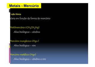Metais - Mercúrio 
•• aaççããoooooooo ttttttttóóxxxxxxxxiiiiiiiiccccccccaaaaaaaa:::::::: 
VVVVaaaarrrriiiiaaaa eeeemmmm ffffuuuunnnnççççããããoooo ddddaaaa ffffoooorrrrmmmmaaaa ddddoooo mmmmeeeerrrrccccúúrrrriiiioooo 
MMMMeeeettttiiiillllmmmmeeeerrrrccccúrrrriiiioooo ((((CCCCHHHH3CCCCHHHH2HHHHgggg)))) 
AAAAllllvvvvoooo bbbbiiiioooollllóóggggiiiiccccoooo –– cérrrreeeebbbbrrrroooo 
MMMMeeeerrrrccccúrrrriiiioooo iiiinnnnoooorrrrggggâânnnniiiiccccoooo ((((HHHHgggg2222++++) 
AAAAllllvvvvoooo bbbbiiiioooollllóóggggiiiiccccoooo –– rrrriiiimmmm 
MMMMeeeerrrrccccúrrrriiiioooo mmmmeeeettttálllliiiiccccoooo ((((HHHHgggg0) 
AAAAllllvvvvoooo bbbbiiiioooollllóóggggiiiiccccoooo –– cérrrreeeebbbbrrrroooo eeee rrrriiiimmmm 
 
