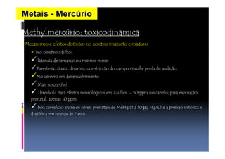 Metais - Mercúrio 
Methylmercúrio: toxicodinamica 
• Mecanismo e efeitos distintos no cerebro imaturto e maduro 
No cérebro adulto: 
latencia de semanas ou mesmo meses 
Parestesia, ataxia, disartria, constricção do campo visual e perda de audição. 
No cerevro em desenvolvimento 
Mais susceptível 
Threshold para efeitos neurológicos em adultos - 50 ppm no cabelo; para exposição 
prenatal, apenas 10 ppm. 
Boa correlçao entre os níveis prenatais de MeHg (1 a 10 mg Hg/L) e a pressão sistólica e 
diatólica em crianças de 7 anos. 
 