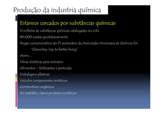 Produção da industria química 
Estamos EEEssstttaaammmooosss cccceeeerrrrccccaaaaddddoooossss ppppoooorrrr ssssuuuubbbbssssttttâânnnncccciiiiaaaassss qqqquuuuíímmmmiiiiccccaaaassss 
11 milhões de substâncias químicas catalogadas no CAS 
80.000 usadas quotidianamente 
Slogan comemorativo do 75 aniversário da Associação Americana de Química foi: 
“Chemistry, key to better living” 
Assim… 
Fibras sintéticas para vestuário 
Alimentos – fertlizantes e pesticidas 
Embalagens plásticas 
Veículos componentes sintéticos 
Combustíveis orgânicos 
No trabalho, vários produtos sintéticos 
 