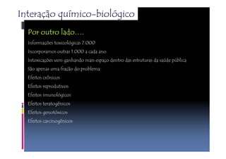 Interação químico-biológico 
PPPPoooorrrr oooouuuuttttrrrroooo llllaaaaddddoooo…. 
Informações toxicológicas 7.000 
Incorporamos outras 1.000 a cada ano 
Intoxicações vem ganhando mais espaço dentro das estruturas da saúde pública 
São apenas uma fração do problema 
Efeitos crônicos 
Efeitos reprodutivos 
Efeitos imunológicos 
Efeitos teratogênicos 
Efeitos genotóxicos 
Efeitos carcinogênicos 
 