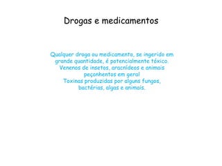 Drogas e medicamentos
Qualquer droga ou medicamento, se ingerido em
grande quantidade, é potencialmente tóxico.
Venenos de insetos, aracnídeos e animais
peçonhentos em geral
Toxinas produzidas por alguns fungos,
bactérias, algas e animais.
 