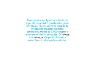 Praticamente qualquer substância, se
ingerida em grandes quantidades, pode
ser tóxica. Porém, entre os mais de 12
milhões de produtos químicos
conhecidos, menos de 3.000 causam a
maior parte das intoxicações. Os idosos
e as crianças são particularmente
vulneráveis à intoxicação acidental.
 