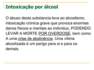 Intoxicação por álcool
O abuso desta substancia leva ao alcoolismo,
intoxicação crónica grave que provoca enormes
danos físicos e mentais ao indivíduo, PODENDO
LEVAR A MORTE POR OVERDOSE, bem como
A uma crise de abstinência. Uma vítima
alcoolizada é um perigo para si e para os
demais.
 