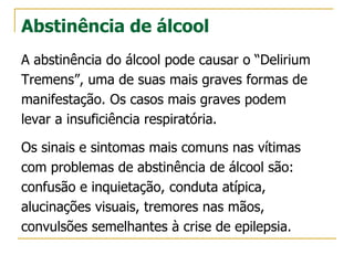 Abstinência de álcool
A abstinência do álcool pode causar o “Delirium
Tremens”, uma de suas mais graves formas de
manifestação. Os casos mais graves podem
levar a insuficiência respiratória.
Os sinais e sintomas mais comuns nas vítimas
com problemas de abstinência de álcool são:
confusão e inquietação, conduta atípica,
alucinações visuais, tremores nas mãos,
convulsões semelhantes à crise de epilepsia.
 