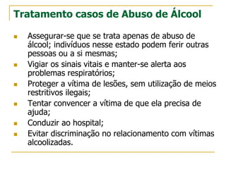 Tratamento casos de Abuso de Álcool
 Assegurar-se que se trata apenas de abuso de
álcool; indivíduos nesse estado podem ferir outras
pessoas ou a si mesmas;
 Vigiar os sinais vitais e manter-se alerta aos
problemas respiratórios;
 Proteger a vítima de lesões, sem utilização de meios
restritivos ilegais;
 Tentar convencer a vítima de que ela precisa de
ajuda;
 Conduzir ao hospital;
 Evitar discriminação no relacionamento com vítimas
alcoolizadas.
 