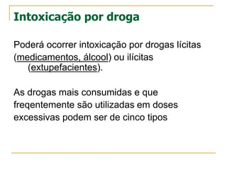 Intoxicação por droga
Poderá ocorrer intoxicação por drogas lícitas
(medicamentos, álcool) ou ilícitas
(extupefacientes).
As drogas mais consumidas e que
freqentemente são utilizadas em doses
excessivas podem ser de cinco tipos
 