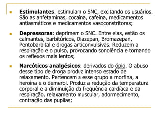  Estimulantes: estimulam o SNC, excitando os usuários.
São as anfetaminas, cocaína, cafeína, medicamentos
antiasmáticos e medicamentos vasoconstritoras;
 Depressoras: deprimem o SNC. Entre elas, estão os
calmantes, barbitúricos, Diazepan, Bromazepan,
Pentobarbital e drogas anticonvulsivas. Reduzem a
respiração e o pulso, provocando sonolência e tornando
os reflexos mais lentos;
 Narcóticos analgésicos: derivados do ópio. O abuso
desse tipo de droga produz intenso estado de
relaxamento. Pertencem a esse grupo a morfina, a
heroína e o demerol. Produz a redução da temperatura
corporal e a diminuição da frequência cardíaca e da
respiração, relaxamento muscular, adormecimento,
contração das pupilas;
 