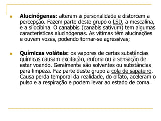  Alucinógenas: alteram a personalidade e distorcem a
percepção. Fazem parte deste grupo o LSD, a mescalina,
e a silocibina. O canabbis (canabis sativum) tem algumas
características alucinógenas. As vítimas têm alucinações
e ouvem vozes, podendo tornar-se agressivas;
 Químicas voláteis: os vapores de certas substâncias
químicas causam excitação, euforia ou a sensação de
estar voando. Geralmente são solventes ou substâncias
para limpeza. Faz parte deste grupo a cola de sapateiro.
Causa perda temporal da realidade, do olfato, aceleram o
pulso e a respiração e podem levar ao estado de coma.
 