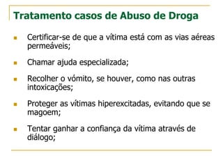 Tratamento casos de Abuso de Droga
 Certificar-se de que a vítima está com as vias aéreas
permeáveis;
 Chamar ajuda especializada;
 Recolher o vómito, se houver, como nas outras
intoxicações;
 Proteger as vítimas hiperexcitadas, evitando que se
magoem;
 Tentar ganhar a confiança da vítima através de
diálogo;
 